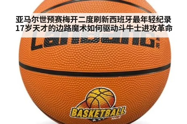 亚马尔世预赛梅开二度刷新西班牙最年轻纪录 17岁天才的边路魔术如何驱动斗牛士进攻革命