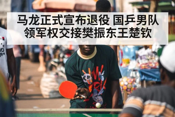马龙正式宣布退役 国乒男队领军权交接樊振东王楚钦