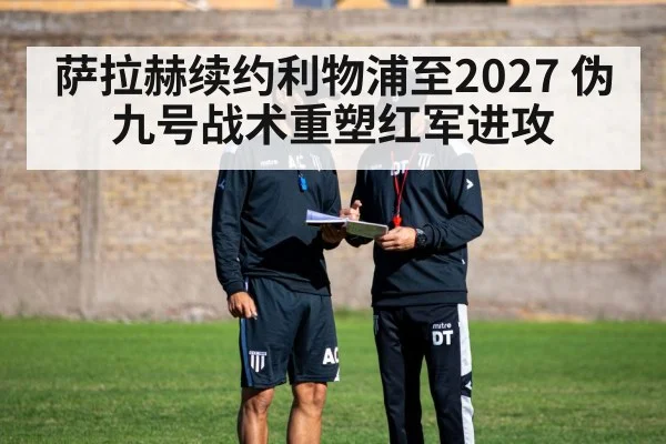 萨拉赫续约利物浦至2027 伪九号战术重塑红军进攻